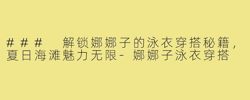 ### 解锁娜娜子的泳衣穿搭秘籍，夏日海滩魅力无限-娜娜子泳衣穿搭
