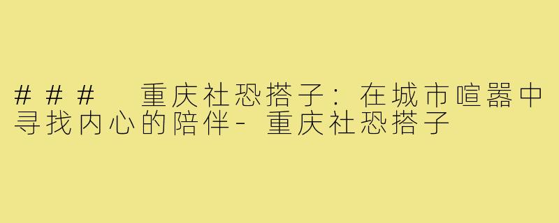 ### 重庆社恐搭子:在城市喧嚣中寻找内心的陪伴-重庆社恐搭子