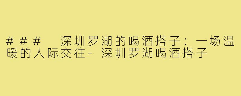 ### 深圳罗湖的喝酒搭子:一场温暖的人际交往-深圳罗湖喝酒搭子