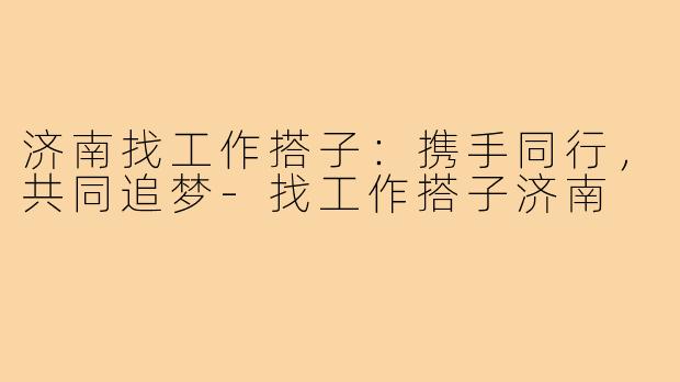 济南找工作搭子:携手同行,共同追梦-找工作搭子济南