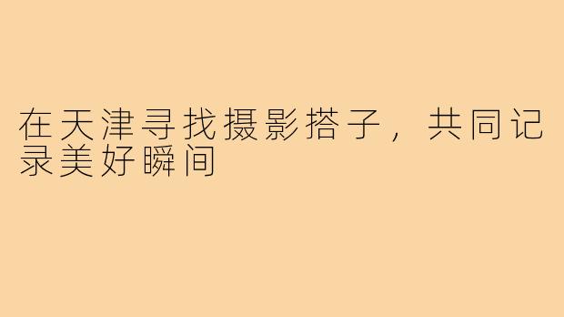在天津寻找摄影搭子，共同记录美好瞬间