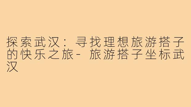 探索武汉：寻找理想旅游搭子的快乐之旅-旅游搭子坐标武汉
