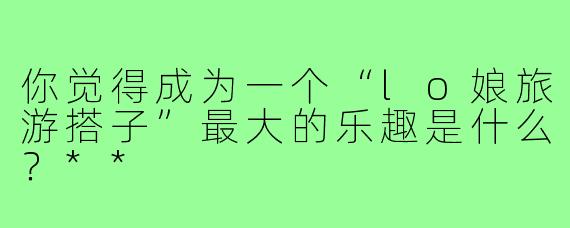 你觉得成为一个“lo娘旅游搭子”最大的乐趣是什么？**