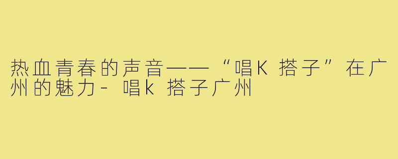 热血青春的声音——“唱K搭子”在广州的魅力-唱k搭子广州