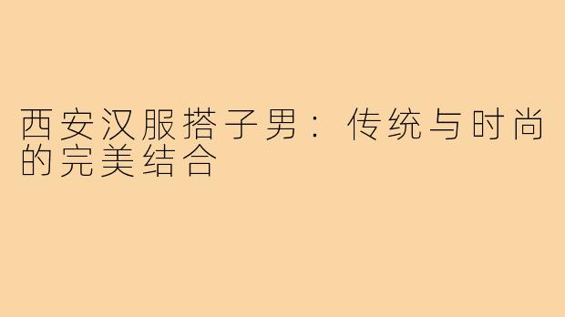 西安汉服搭子男:传统与时尚的完美结合