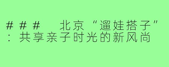 ### 北京“遛娃搭子”:共享亲子时光的新风尚