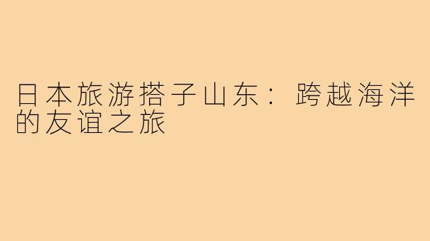 日本旅游搭子山东:跨越海洋的友谊之旅