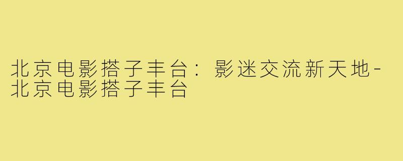 北京电影搭子丰台:影迷交流新天地-北京电影搭子丰台