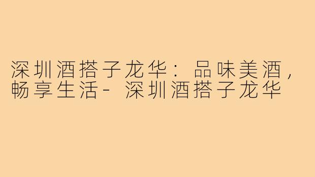 深圳酒搭子龙华:品味美酒,畅享生活-深圳酒搭子龙华