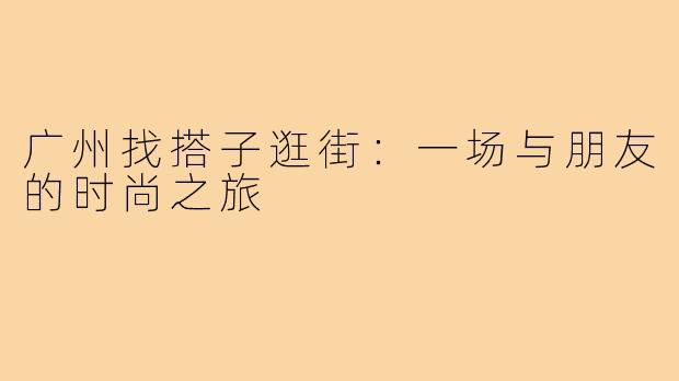 广州找搭子逛街:一场与朋友的时尚之旅