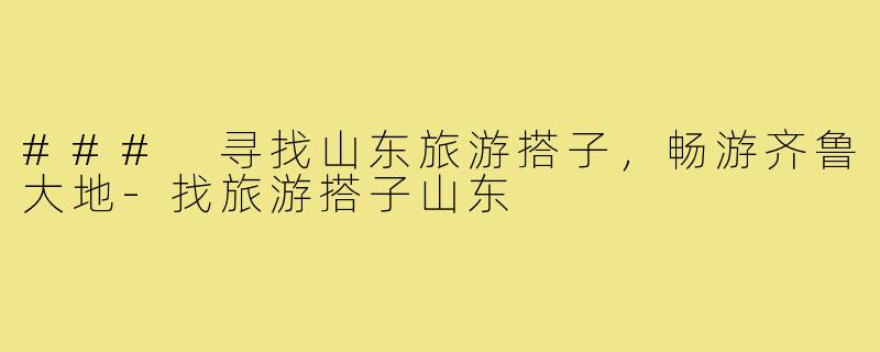### 寻找山东旅游搭子,畅游齐鲁大地-找旅游搭子山东