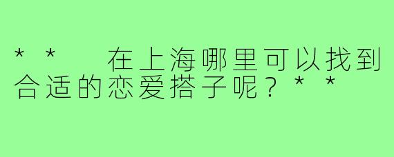 ** 在上海哪里可以找到合适的恋爱搭子呢？**