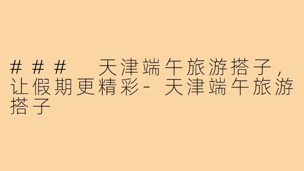 ### 天津端午旅游搭子,让假期更精彩-天津端午旅游搭子