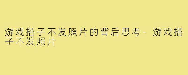 游戏搭子不发照片的背后思考-游戏搭子不发照片