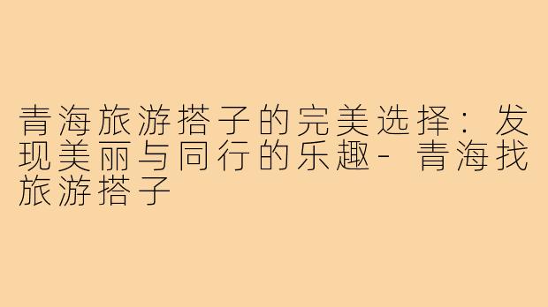 青海旅游搭子的完美选择:发现美丽与同行的乐趣-青海找旅游搭子