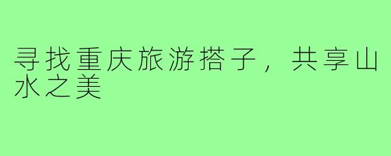 寻找重庆旅游搭子,共享山水之美
