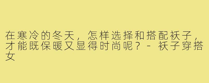 在寒冷的冬天,怎样选择和搭配袄子,才能既保暖又显得时尚呢?-袄子穿搭女