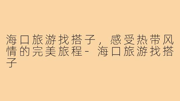 海口旅游找搭子,感受热带风情的完美旅程-海口旅游找搭子