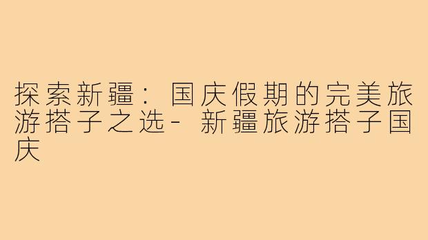 探索新疆:国庆假期的完美旅游搭子之选-新疆旅游搭子国庆