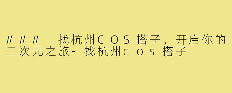 ### 找杭州COS搭子，开启你的二次元之旅-找杭州cos搭子