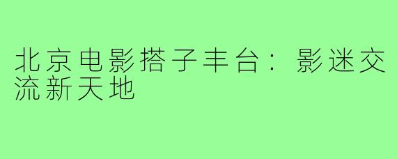 北京电影搭子丰台:影迷交流新天地