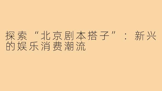 探索“北京剧本搭子”:新兴的娱乐消费潮流