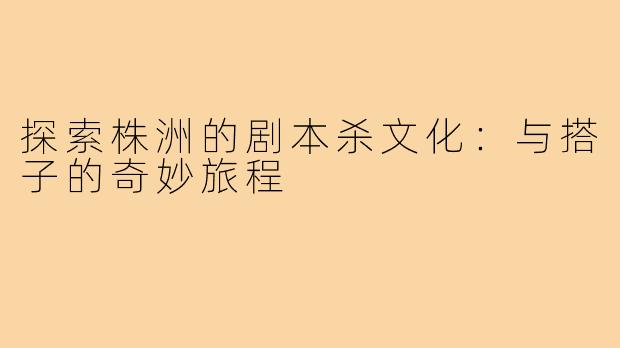 探索株洲的剧本杀文化:与搭子的奇妙旅程