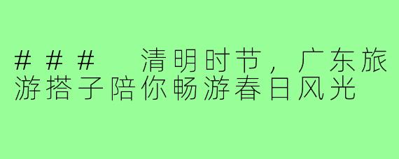 ### 清明时节,广东旅游搭子陪你畅游春日风光