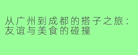 从广州到成都的搭子之旅:友谊与美食的碰撞