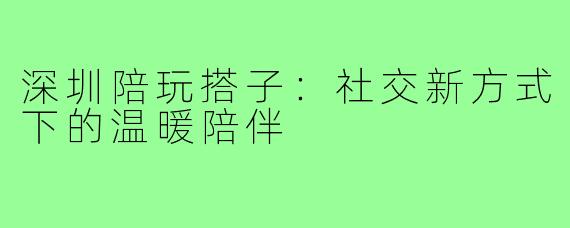 深圳陪玩搭子:社交新方式下的温暖陪伴