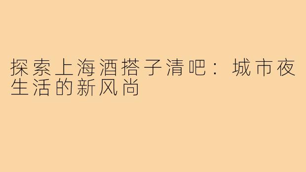 探索上海酒搭子清吧:城市夜生活的新风尚