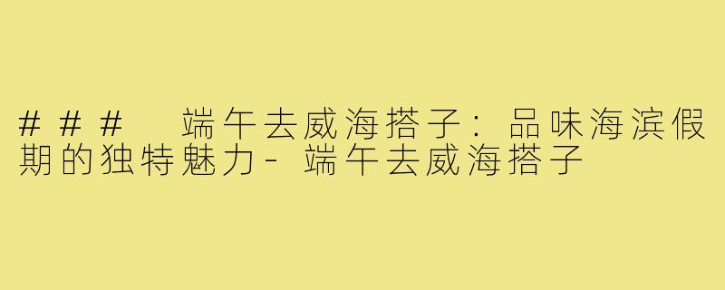 ### 端午去威海搭子:品味海滨假期的独特魅力-端午去威海搭子