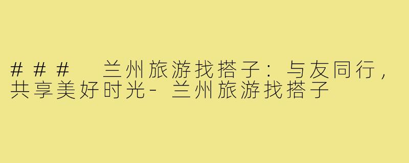 ### 兰州旅游找搭子：与友同行，共享美好时光
