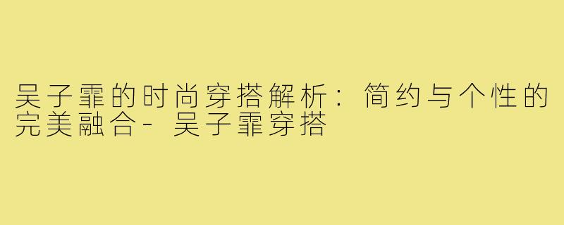 吴子霏的时尚穿搭解析：简约与个性的完美融合-吴子霏穿搭