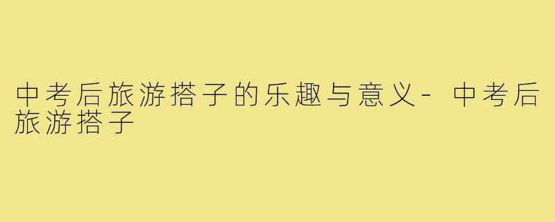 中考后旅游搭子的乐趣与意义-中考后旅游搭子