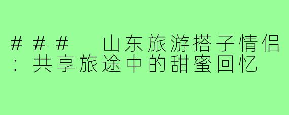 ### 山东旅游搭子情侣：共享旅途中的甜蜜回忆