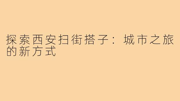 探索西安扫街搭子：城市之旅的新方式