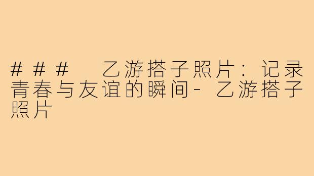 ### 乙游搭子照片:记录青春与友谊的瞬间-乙游搭子照片