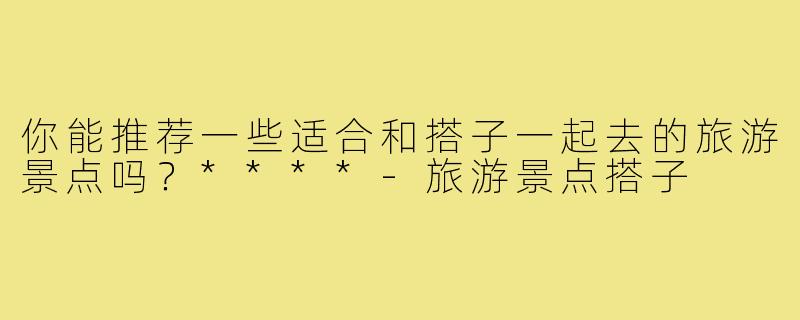 你能推荐一些适合和搭子一起去的旅游景点吗？****