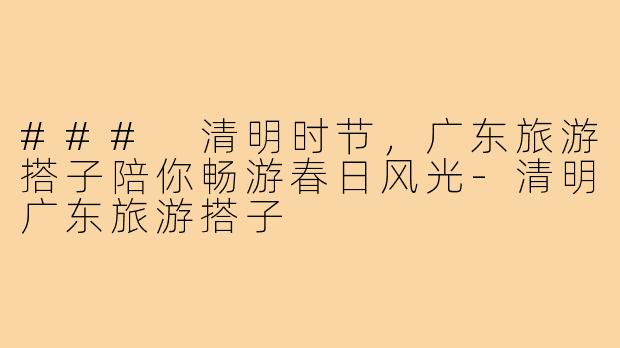 ### 清明时节,广东旅游搭子陪你畅游春日风光-清明广东旅游搭子