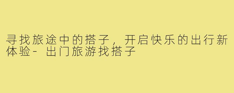 寻找旅途中的搭子,开启快乐的出行新体验-出门旅游找搭子