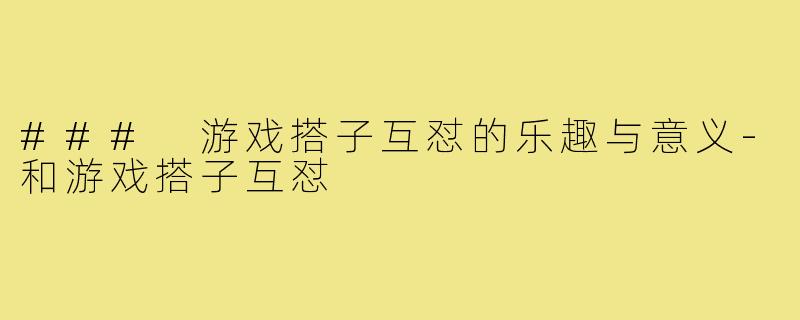 ### 游戏搭子互怼的乐趣与意义-和游戏搭子互怼