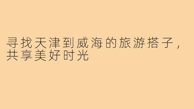 寻找天津到威海的旅游搭子,共享美好时光