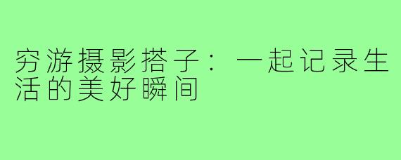 穷游摄影搭子:一起记录生活的美好瞬间