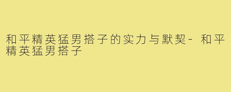 和平精英猛男搭子的实力与默契-和平精英猛男搭子