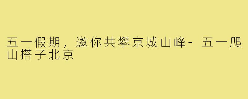五一假期,邀你共攀京城山峰-五一爬山搭子北京