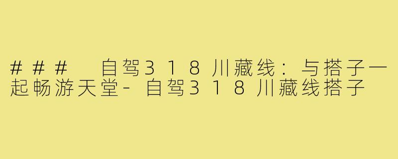 ### 自驾318川藏线:与搭子一起畅游天堂-自驾318川藏线搭子