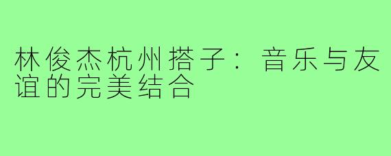 林俊杰杭州搭子：音乐与友谊的完美结合