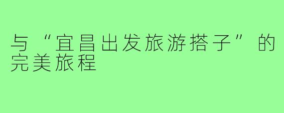 与“宜昌出发旅游搭子”的完美旅程