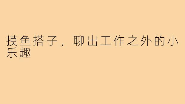 摸鱼搭子,聊出工作之外的小乐趣